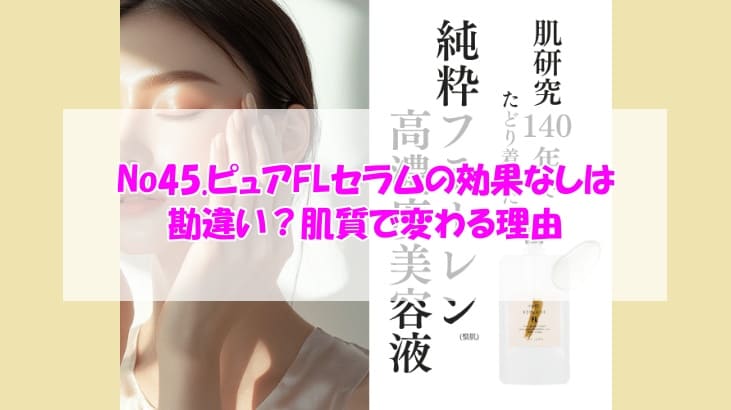 No45.ピュアFLセラムの効果なしは勘違い？肌質で変わる理由